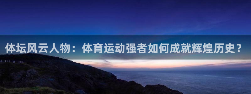 星速体育最新版本：体坛风云人物：体育运动强者如何成就辉煌历史？