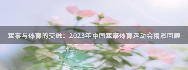 星速体育app下载安装：军事与体育的交融：2023年中国军事体育运动会精彩回顾